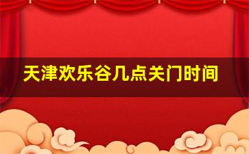 天津欢乐谷几点关门时间