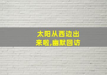 太阳从西边出来啦,幽默回访