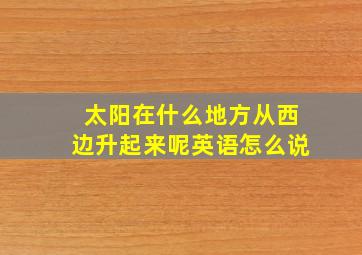 太阳在什么地方从西边升起来呢英语怎么说