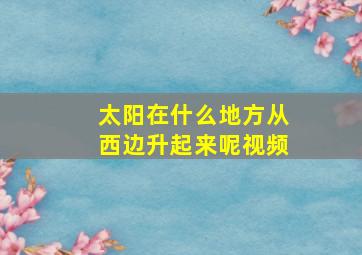 太阳在什么地方从西边升起来呢视频