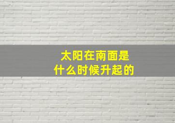 太阳在南面是什么时候升起的