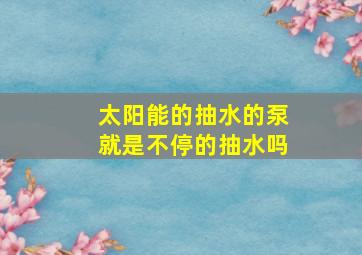 太阳能的抽水的泵就是不停的抽水吗