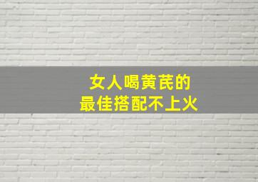 女人喝黄芪的最佳搭配不上火