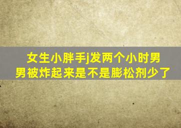 女生小胖手j发两个小时男男被炸起来是不是膨松剂少了