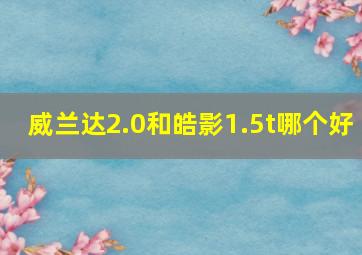 威兰达2.0和皓影1.5t哪个好