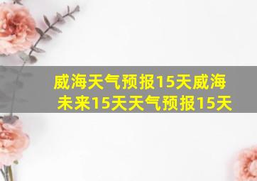 威海天气预报15天威海未来15天天气预报15天