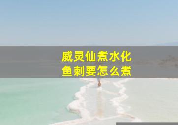 威灵仙煮水化鱼刺要怎么煮