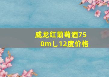 威龙红葡萄酒750m乚12度价格