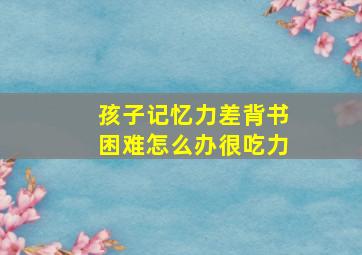 孩子记忆力差背书困难怎么办很吃力