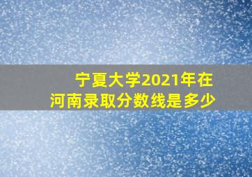 宁夏大学2021年在河南录取分数线是多少