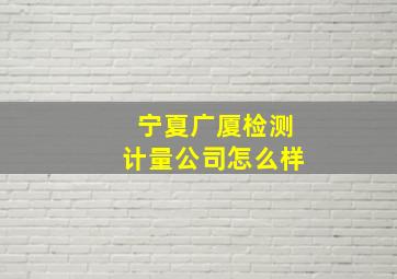 宁夏广厦检测计量公司怎么样