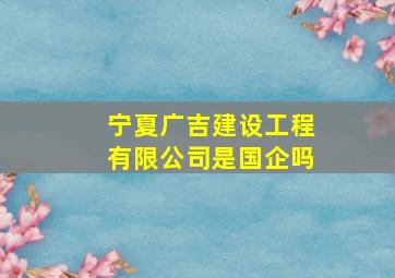 宁夏广吉建设工程有限公司是国企吗