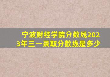 宁波财经学院分数线2023年三一录取分数线是多少