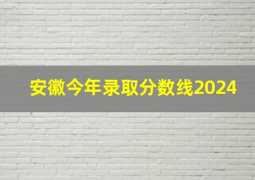 安徽今年录取分数线2024