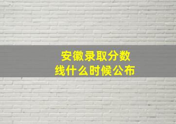 安徽录取分数线什么时候公布