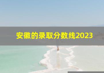 安徽的录取分数线2023