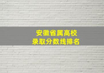 安徽省属高校录取分数线排名