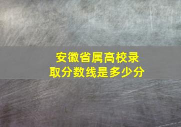 安徽省属高校录取分数线是多少分