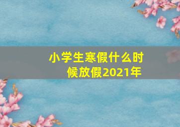 小学生寒假什么时候放假2021年