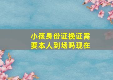 小孩身份证换证需要本人到场吗现在