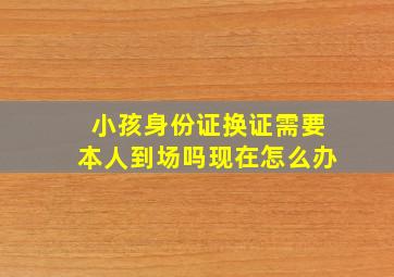 小孩身份证换证需要本人到场吗现在怎么办