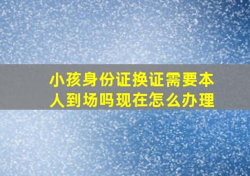 小孩身份证换证需要本人到场吗现在怎么办理