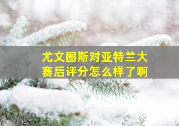 尤文图斯对亚特兰大赛后评分怎么样了啊