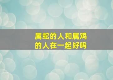 属蛇的人和属鸡的人在一起好吗