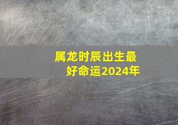 属龙时辰出生最好命运2024年