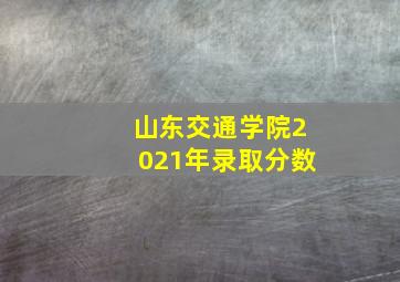 山东交通学院2021年录取分数