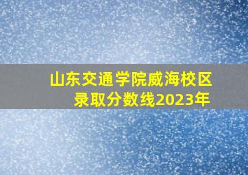 山东交通学院威海校区录取分数线2023年