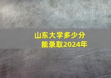 山东大学多少分能录取2024年