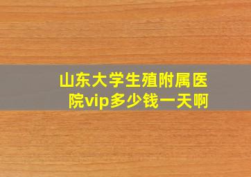 山东大学生殖附属医院vip多少钱一天啊