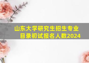 山东大学研究生招生专业目录初试报名人数2024