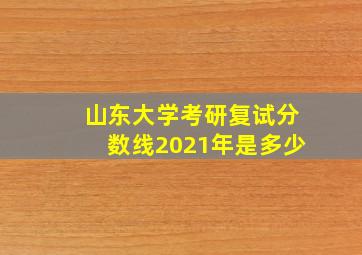 山东大学考研复试分数线2021年是多少