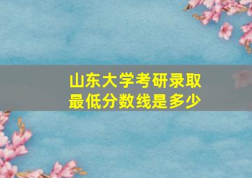 山东大学考研录取最低分数线是多少