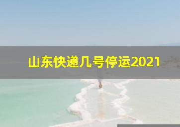 山东快递几号停运2021