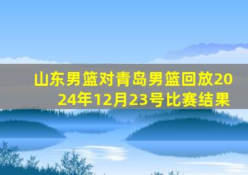 山东男篮对青岛男篮回放2024年12月23号比赛结果