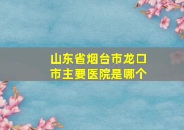 山东省烟台市龙口市主要医院是哪个