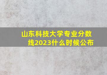 山东科技大学专业分数线2023什么时候公布