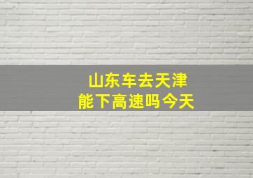 山东车去天津能下高速吗今天