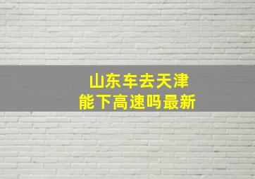 山东车去天津能下高速吗最新