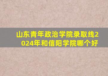 山东青年政治学院录取线2024年和信阳学院哪个好