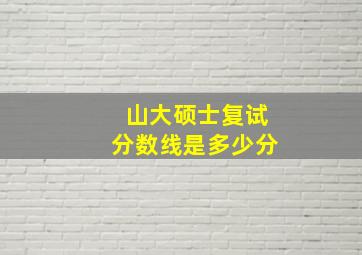 山大硕士复试分数线是多少分