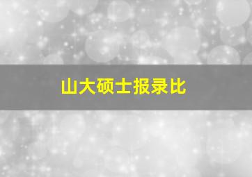 山大硕士报录比