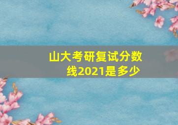 山大考研复试分数线2021是多少