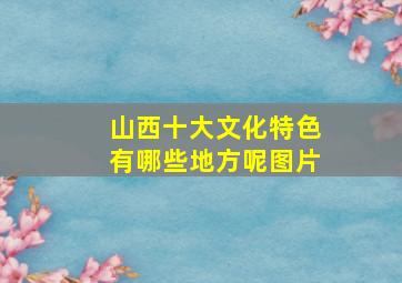 山西十大文化特色有哪些地方呢图片