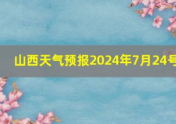 山西天气预报2024年7月24号