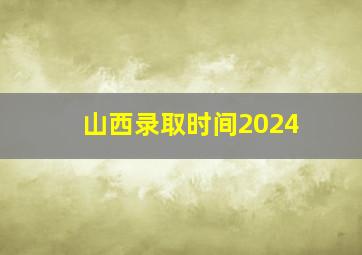 山西录取时间2024