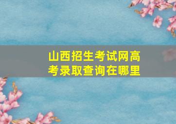 山西招生考试网高考录取查询在哪里